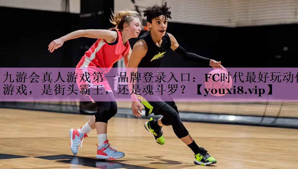 九游会真人游戏第一品牌登录入口：FC时代最好玩动作游戏，是街头霸王，还是魂斗罗？