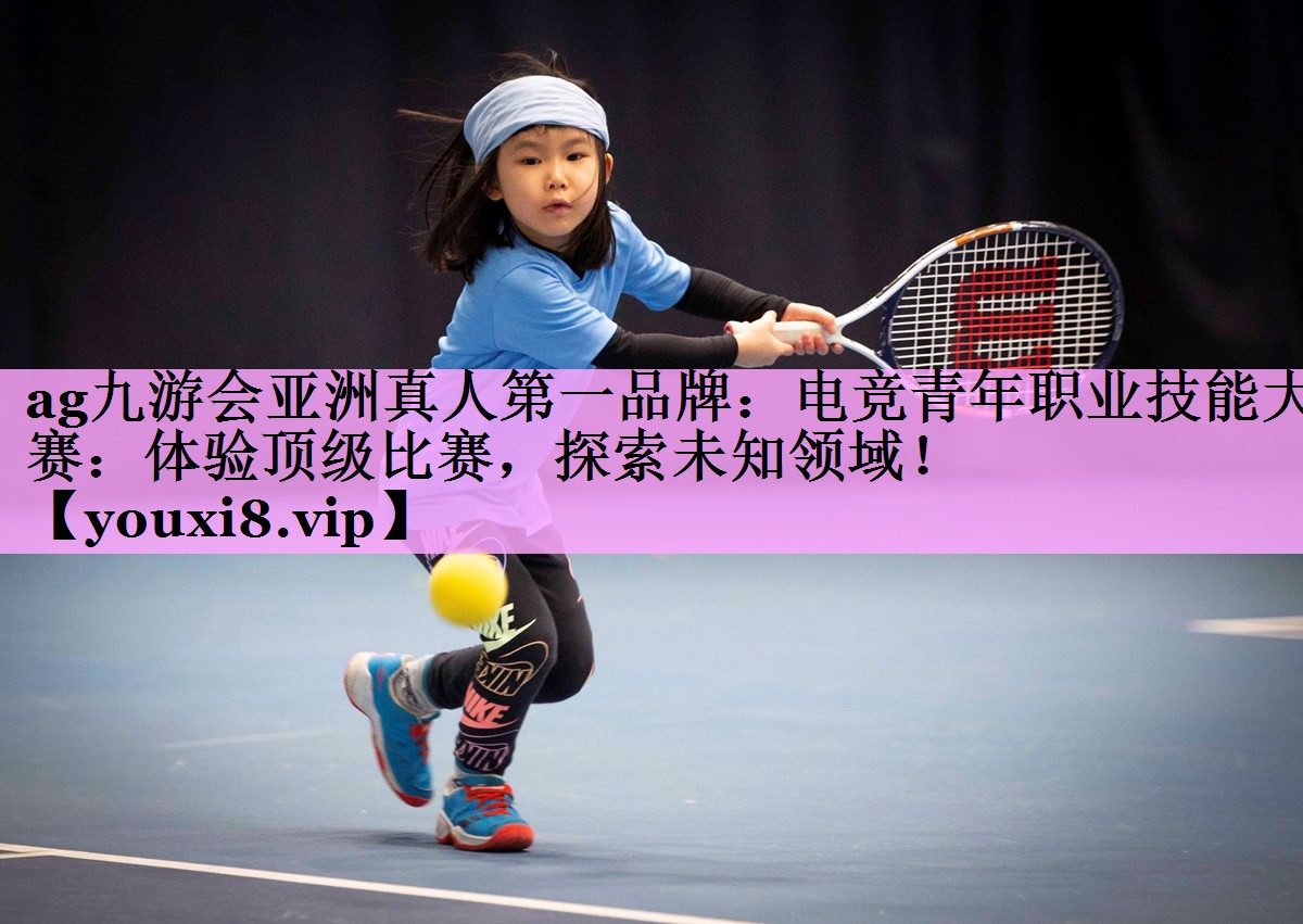 ag九游会亚洲真人第一品牌：电竞青年职业技能大赛：体验顶级比赛，探索未知领域！