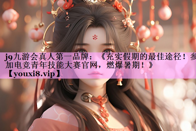 《充实假期的最佳途径！参加电竞青年技能大赛官网，燃爆暑期！》